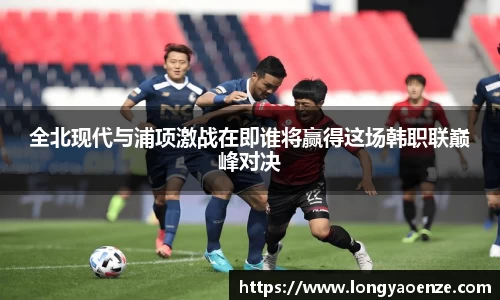 全北现代与浦项激战在即谁将赢得这场韩职联巅峰对决