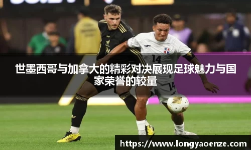 世墨西哥与加拿大的精彩对决展现足球魅力与国家荣誉的较量