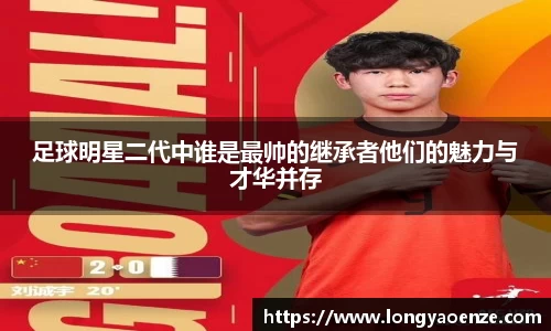 足球明星二代中谁是最帅的继承者他们的魅力与才华并存