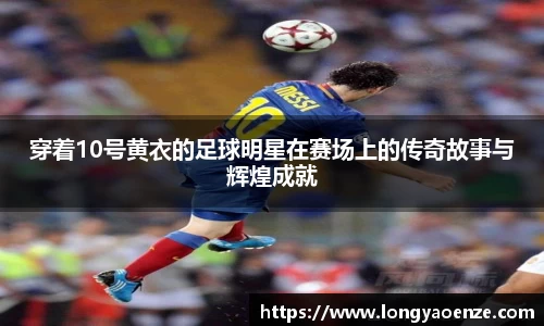 穿着10号黄衣的足球明星在赛场上的传奇故事与辉煌成就